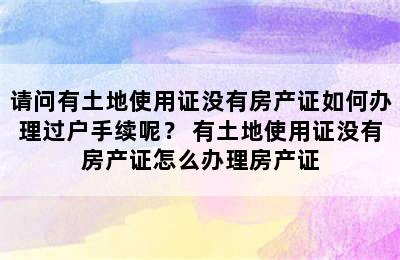 请问有土地使用证没有房产证如何办理过户手续呢？ 有土地使用证没有房产证怎么办理房产证